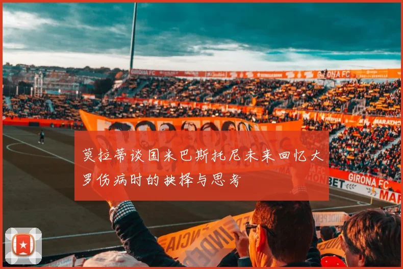 莫拉蒂谈国米巴斯托尼未来回忆大罗伤病时的抉择与思考
