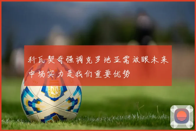 科瓦契奇强调克罗地亚需放眼未来中场实力是我们重要优势