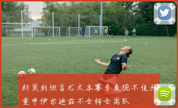 科莫利坦言尤文本赛季表现不佳并重申伊尔迪兹不会转会离队