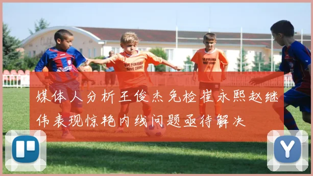 媒体人分析王俊杰免检崔永熙赵继伟表现惊艳内线问题亟待解决