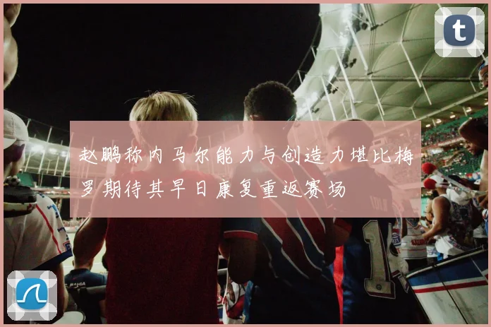 赵鹏称内马尔能力与创造力堪比梅罗期待其早日康复重返赛场