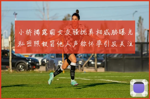 小桥揭露前女友骚扰真相威胁曝光私密照假冒他人声称怀孕引发关注