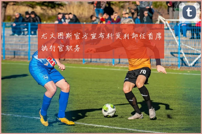 尤文图斯官方宣布科莫利卸任首席执行官职务