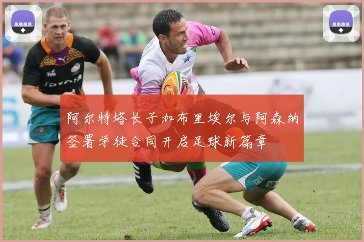 阿尔特塔长子加布里埃尔与阿森纳签署学徒合同开启足球新篇章