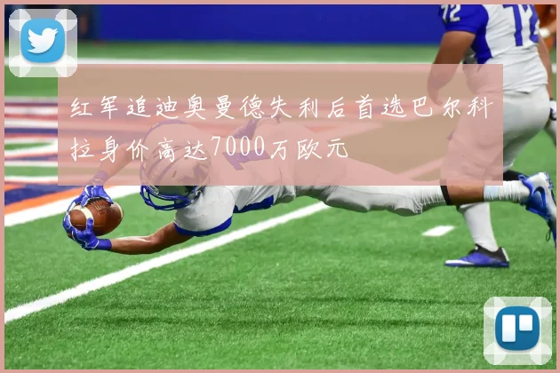 红军追迪奥曼德失利后首选巴尔科拉身价高达7000万欧元