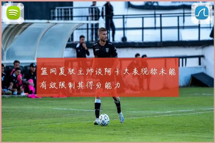 篮网夏联主帅谈阿卡夫表现称未能有效限制其得分能力
