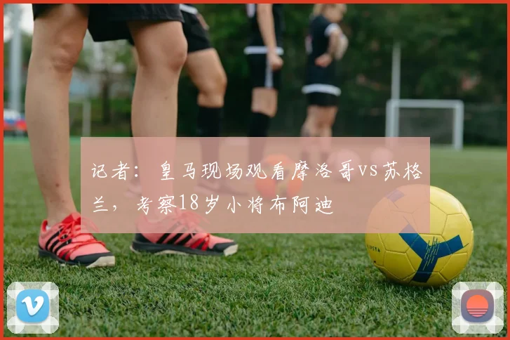 记者：皇马现场观看摩洛哥vs苏格兰，考察18岁小将布阿迪