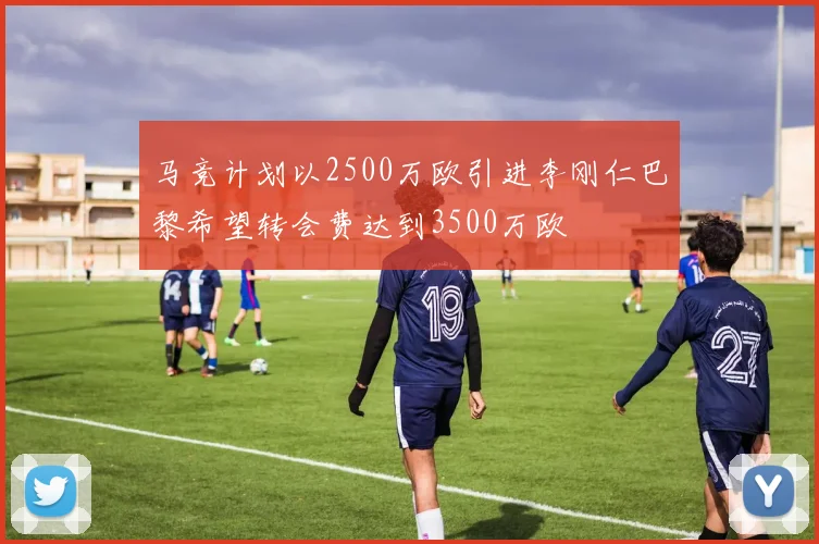 马竞计划以2500万欧引进李刚仁巴黎希望转会费达到3500万欧