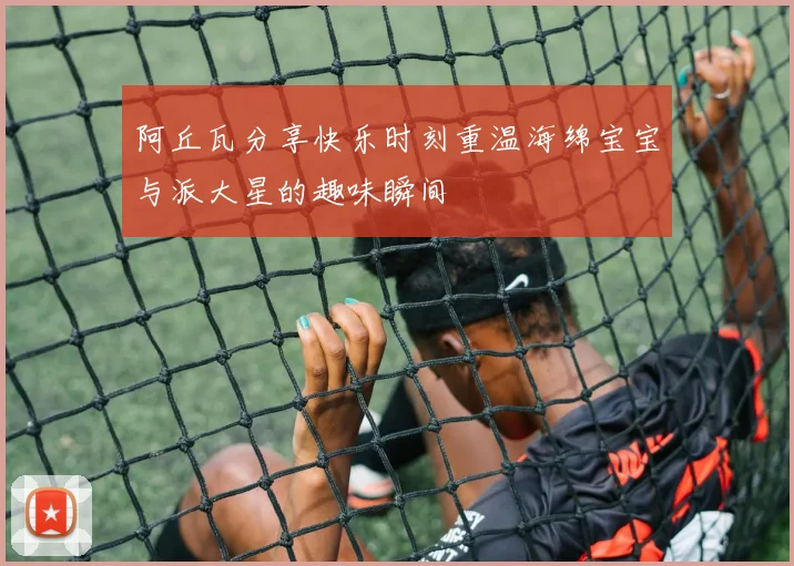 阿丘瓦分享快乐时刻重温海绵宝宝与派大星的趣味瞬间