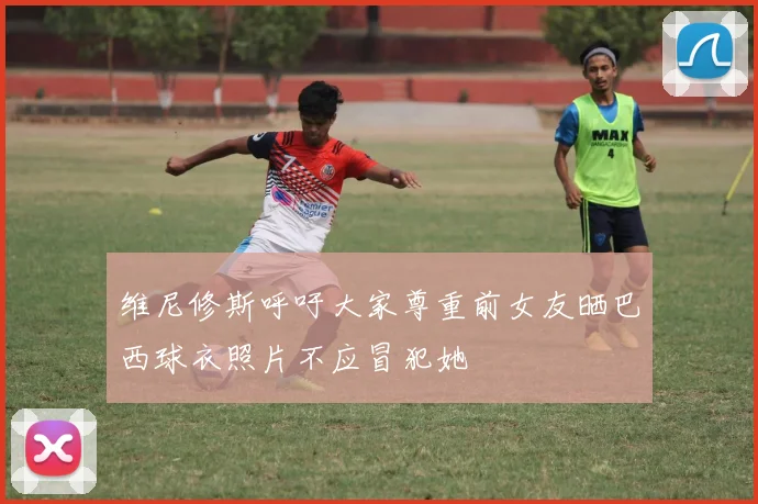 维尼修斯呼吁大家尊重前女友晒巴西球衣照片不应冒犯她