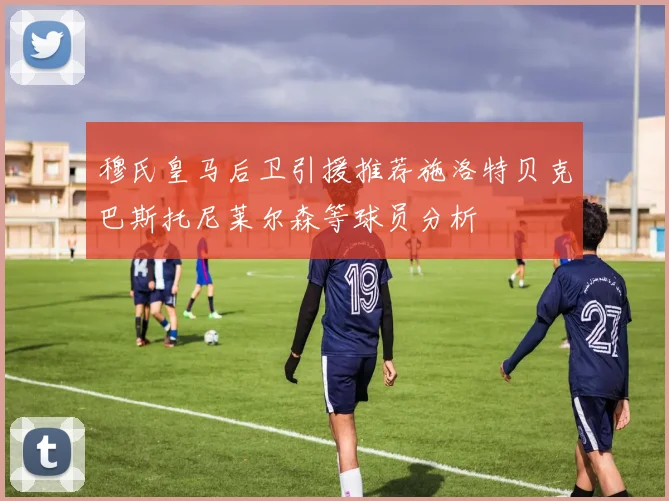 穆氏皇马后卫引援推荐施洛特贝克巴斯托尼莱尔森等球员分析