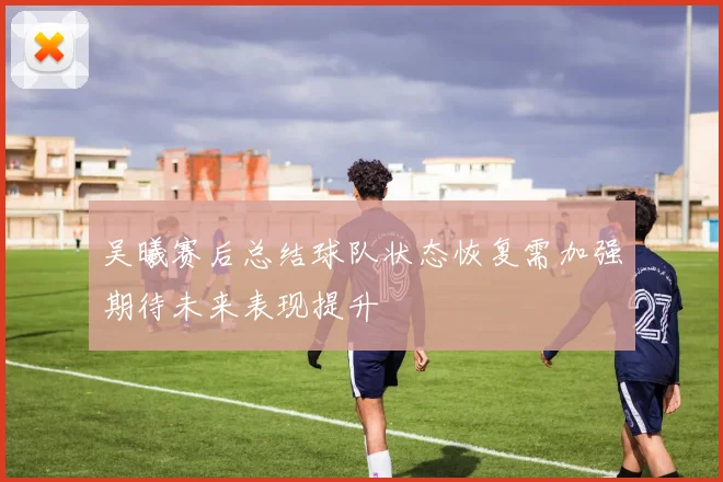 吴曦赛后总结球队状态恢复需加强期待未来表现提升