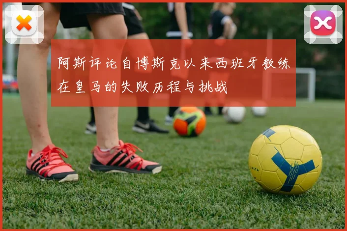 阿斯评论自博斯克以来西班牙教练在皇马的失败历程与挑战