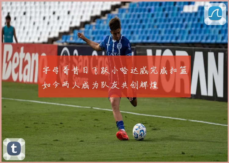 字母哥昔日飞跃小哈达威完成扣篮如今两人成为队友共创辉煌