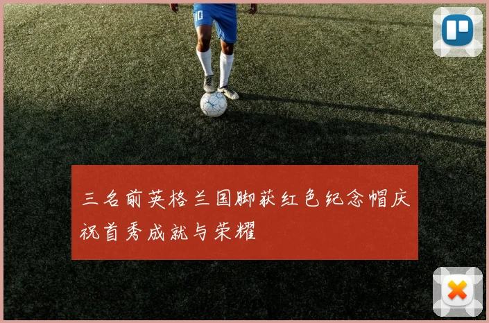 三名前英格兰国脚获红色纪念帽庆祝首秀成就与荣耀