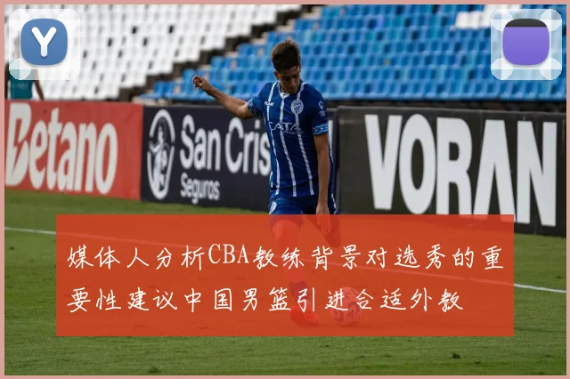 媒体人分析CBA教练背景对选秀的重要性建议中国男篮引进合适外教
