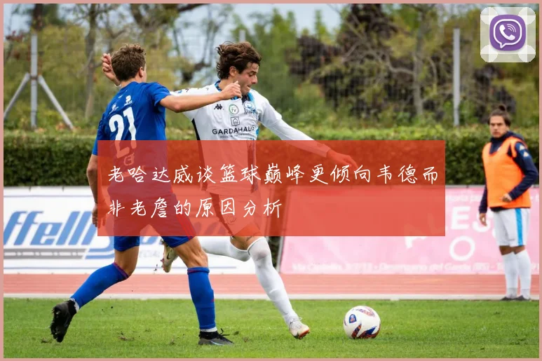老哈达威谈篮球巅峰更倾向韦德而非老詹的原因分析