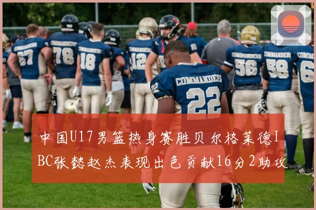 中国U17男篮热身赛胜贝尔格莱德IBC张懿赵杰表现出色贡献16分2助攻2抢断