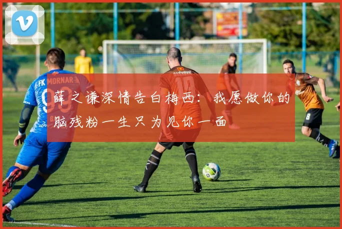 薛之谦深情告白梅西：我愿做你的脑残粉一生只为见你一面