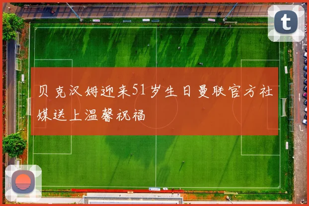 贝克汉姆迎来51岁生日曼联官方社媒送上温馨祝福