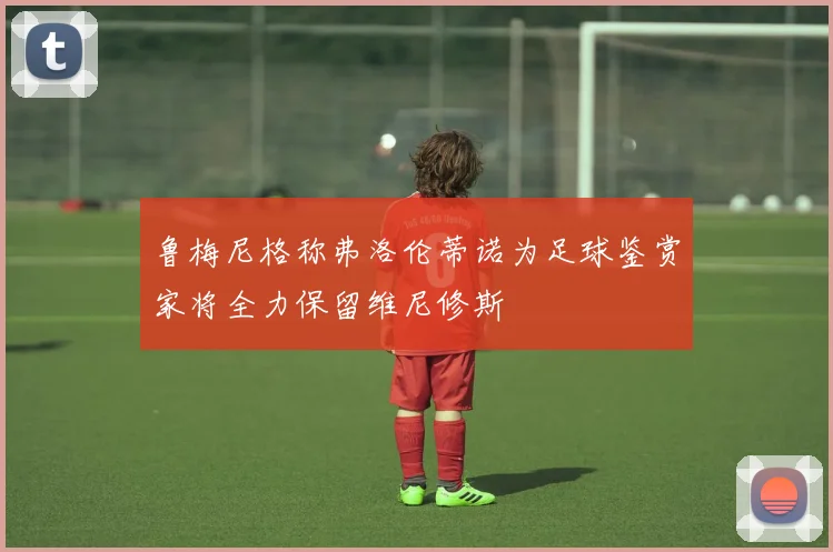 鲁梅尼格称弗洛伦蒂诺为足球鉴赏家将全力保留维尼修斯
