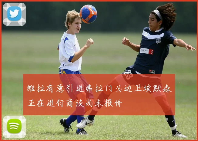 维拉有意引进弗拉门戈边卫埃默森正在进行商谈尚未报价