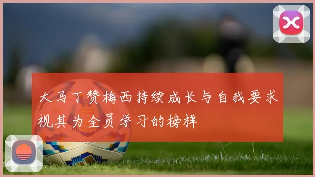 大马丁赞梅西持续成长与自我要求视其为全员学习的榜样