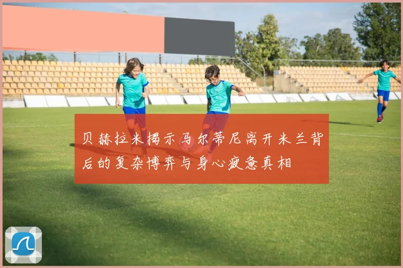 贝赫拉米揭示马尔蒂尼离开米兰背后的复杂博弈与身心疲惫真相