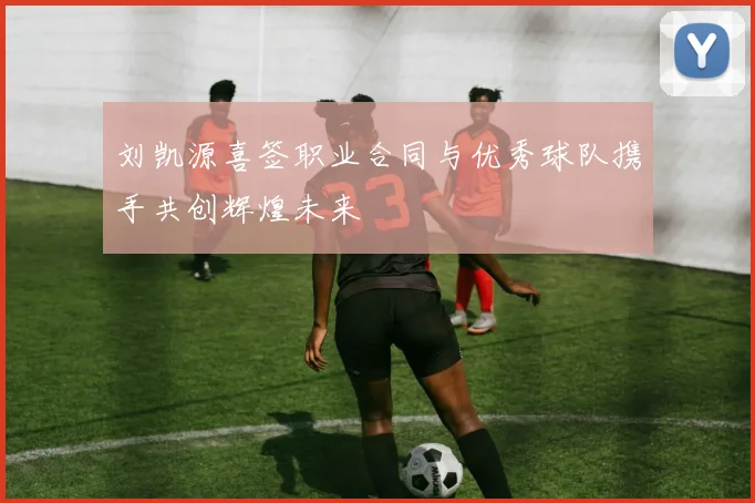 刘凯源喜签职业合同与优秀球队携手共创辉煌未来
