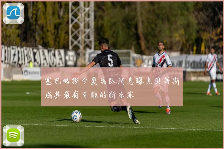 塞巴略斯今夏离队消息曝光贝蒂斯成其最有可能的新东家