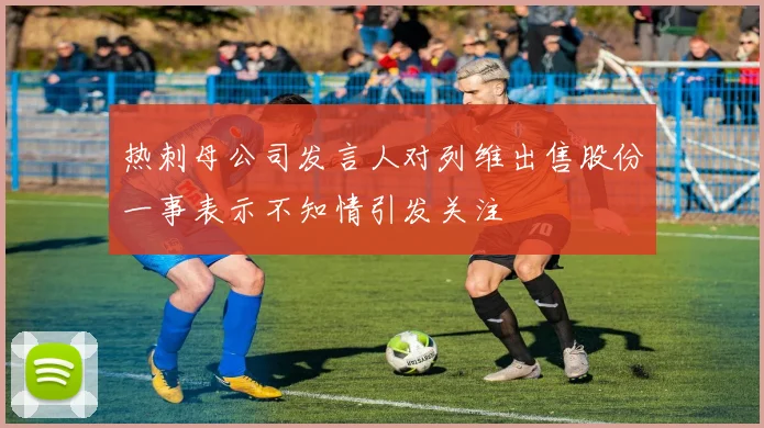 热刺母公司发言人对列维出售股份一事表示不知情引发关注